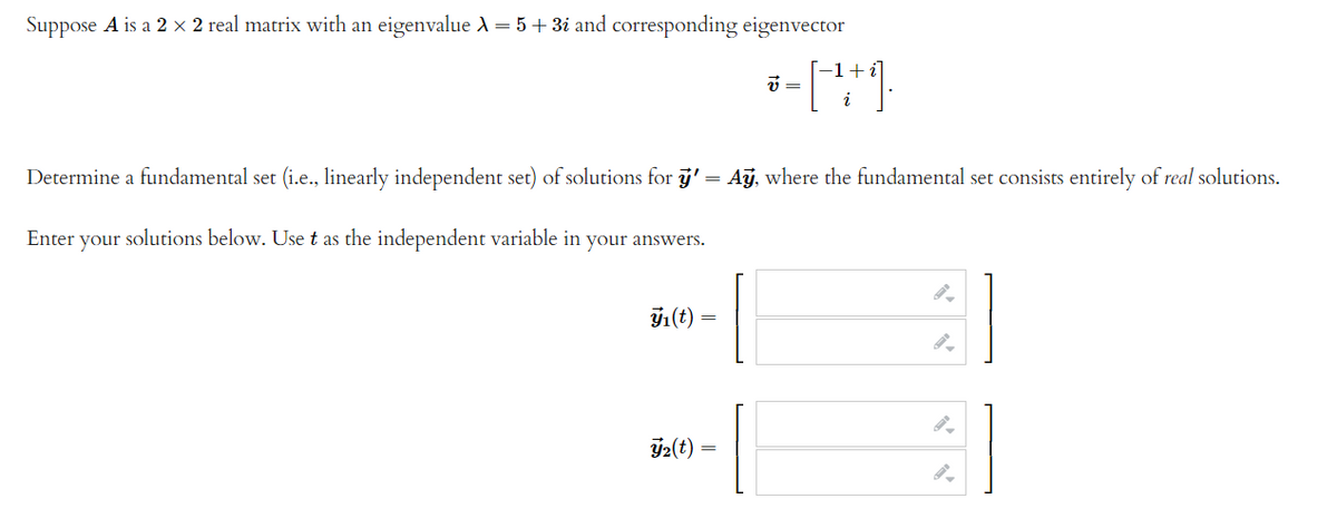 Suppose A is a 2 × 2 real matrix with an eigenvalue A = 5+3i and corresponding eigenvector
v =
Determine a fundamental set (i.e., linearly independent set) of solutions for j' = Aj, where the fundamental set consists entirely of real solutions.
Enter your solutions below. Use t as the independent variable in your answers.
1(t)
2(t)
