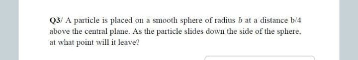 Q3/ A particle is placed on a smooth sphere of radius b at a distance b/4
above the central plane. As the particle slides down the side of the sphere,
at what point will it leave?
