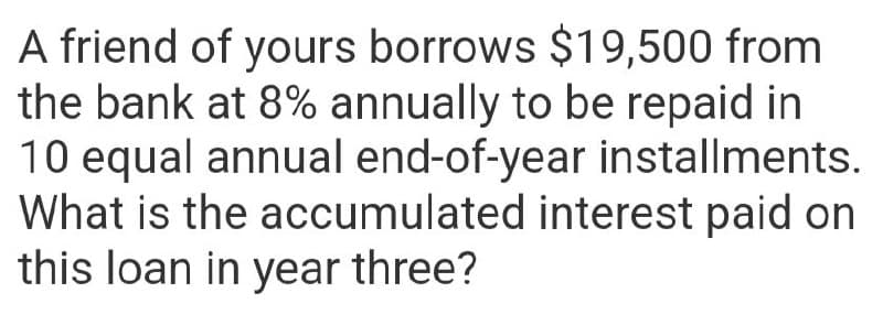 A friend of yours borrows $19,500 from
the bank at 8% annually to be repaid in
10 equal annual end-of-year installments.
What is the accumulated interest paid on
this loan in year three?