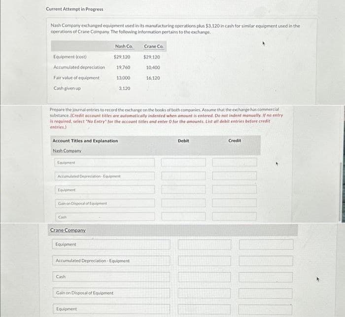 Current Attempt in Progress
Nash Company exchanged equipment used in its manufacturing operations plus $3,120 in cash for similar equipment used in the
operations of Crane Company. The following information pertains to the exchange.
Equipment (cost)
Accumulated depreciation
Fair value of equipment
Cash given up
Equipment
Account Titles and Explanation
Nash Company
Equipment
Gain on Disposal of Equipment
Cash
Prepare the journal entries to record the exchange on the books of both companies. Assume that the exchange has commercial
substance. (Credit account titles are automatically indented when amount is entered. Do not indent manually. If no entry
is required, select "No Entry for the account titles and enter O for the amounts. List all debit entries before credit
entries.)
Accumulated Depreciation Equipment
Crane Company
Nash Co.
Equipment
$29,120
19,760
Cash
13,000
Equipment
3,120
Accumulated Depreciation-Equipment
Gain on Disposal of Equipment.
Crane Co.
$29.120:
10,400
16,120
Debit
Credit