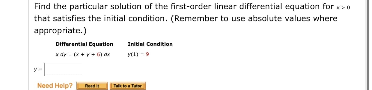 Find the particular solution of the first-order linear differential equation for x > 0
that satisfies the initial condition. (Remember to use absolute values where
appropriate.)
Differential Equation
Initial Condition
x dy = (x + y + 6) dx
y(1) = 9
y =
