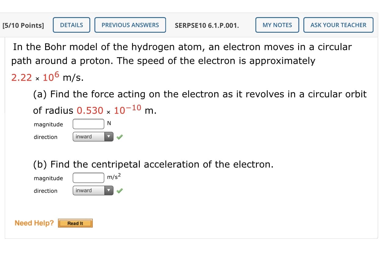 In the Bohr model of the hydrogen atom, an electron moves in a circular
path around a proton. The speed of the electron is approximately
2.22 x
106 m/s.
(a) Find the force acting on the electron as it revolves in a circular orbit
of radius 0.530 x 10-10 m.
