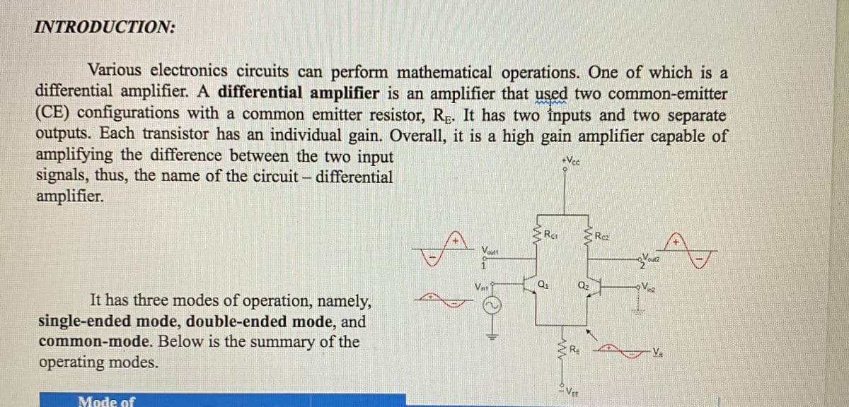 INTRODUCTION:
Various electronics circuits can perform mathematical operations. One of which is a
differential amplifier. A differential amplifier is an amplifier that used two common-emitter
(CE) configurations with a common emitter resistor, Rg. It has two inputs and two separate
outputs. Each transistor has an individual gain. Overall, it is a high gain amplifier capable of
amplifying the difference between the two input
signals, thus, the name of the circuit - differential
amplifier.
+Vcc
Ra
Cut2
It has three modes of operation, namely,
single-ended mode, double-ended mode, and
common-mode. Below is the summary of the
operating modes.
Va
Mode of
