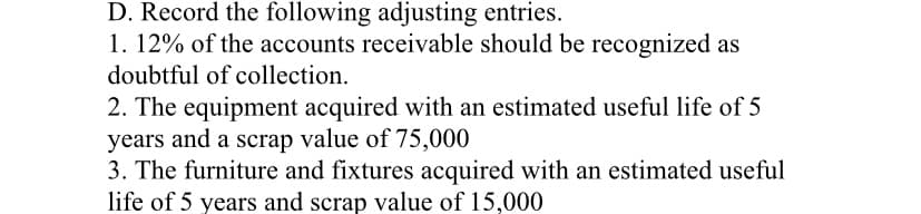 D. Record the following adjusting entries.
1. 12% of the accounts receivable should be recognized as
doubtful of collection.
2. The equipment acquired with an estimated useful life of 5
years and a scrap value of 75,000
3. The furniture and fixtures acquired with an estimated useful
life of 5 years and scrap value of 15,000
