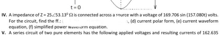 t= 0
IV. A impedance of Z = 25453.13° Q is connected across a source with a voltage of 169.706 sin (157.080t) volts.
For the circuit, find the ff.:
1, (d) current polar form, (e) current waveform
equation, (f) simplified power waveiorm equation.
V. A series circuit of two pure elements has the following applied voltages and resulting currents of 162.635
