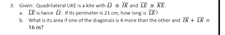 3. Given: Quadrilateral LIKE is a kite with LI = TK and LE = KE.
a. LE is twice L. If its perimeter is 21 cm, how long is LE?
b. What is its area if one of the diagonals is 4 more than the other and IK + LK =
16 in?
