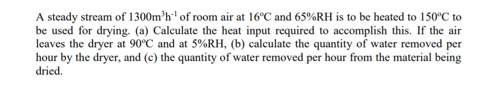 A steady stream of 1300m³h' of room air at 16°C and 65%RH is to be heated to 150°C to
be used for drying. (a) Calculate the heat input required to accomplish this. If the air
leaves the dryer at 90°C and at 5%RH, (b) calculate the quantity of water removed per
hour by the dryer, and (c) the quantity of water removed per hour from the material being
dried.
