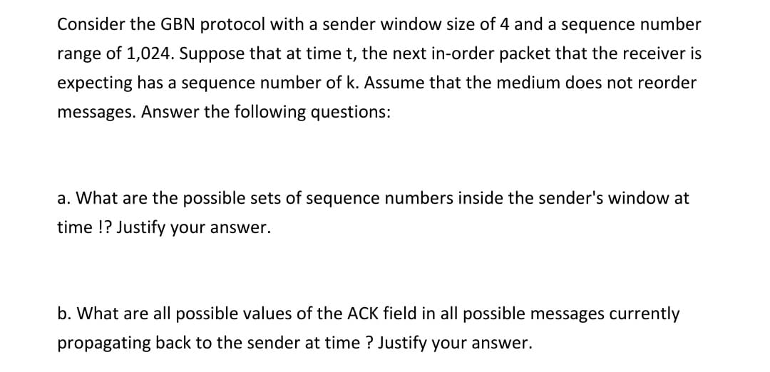 Consider the GBN protocol with a sender window size of 4 and a sequence number
range of 1,024. Suppose that at time t, the next in-order packet that the receiver is
expecting has a sequence number of k. Assume that the medium does not reorder
messages. Answer the following questions:
a. What are the possible sets of sequence numbers inside the sender's window at
time !? Justify your answer.
b. What are all possible values of the ACK field in all possible messages currently
propagating back to the sender at time? Justify your answer.