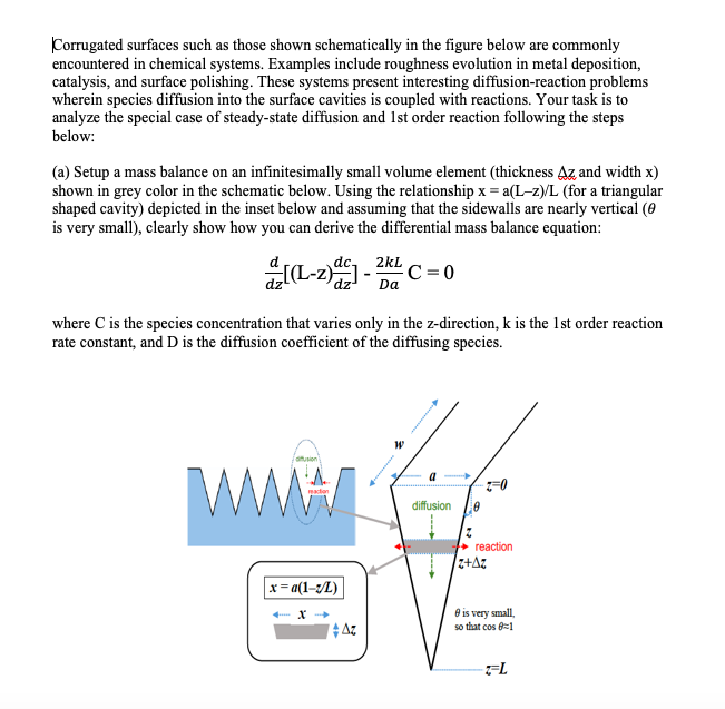 Corrugated surfaces such as those shown schematically in the figure below are commonly
encountered in chemical systems. Examples include roughness evolution in metal deposition,
catalysis, and surface polishing. These systems present interesting diffusion-reaction problems
wherein species diffusion into the surface cavities is coupled with reactions. Your task is to
analyze the special case of steady-state diffusion and 1st order reaction following the steps
below:
(a) Setup a mass balance on an infinitesimally small volume element (thickness Az and width x)
shown in grey color in the schematic below. Using the relationship x = a(L-z)/L (for a triangular
shaped cavity) depicted in the inset below and assuming that the sidewalls are nearly vertical (0
is very small), clearly show how you can derive the differential mass balance equation:
2kL
C= 0
Da
where C is the species concentration that varies only in the z-direction, k is the 1st order reaction
rate constant, and D is the diffusion coefficient of the diffusing species.
a
diffusion
+ reaction
z+Az
x = a(1-/L)
e is very small,
so that cos 8=1
