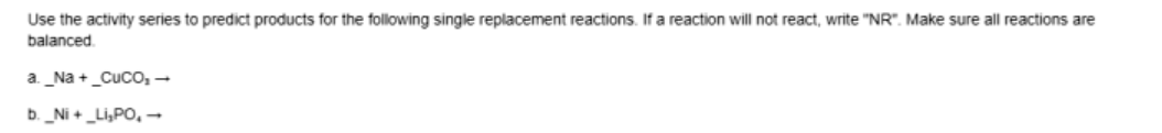 Use the activity series to predict products for the following single replacement reactions. If a reaction will not react, write "NR". Make sure all reactions are
balanced
a_Na +_Cuco,-
b. _Ni + _Li,PO, –
