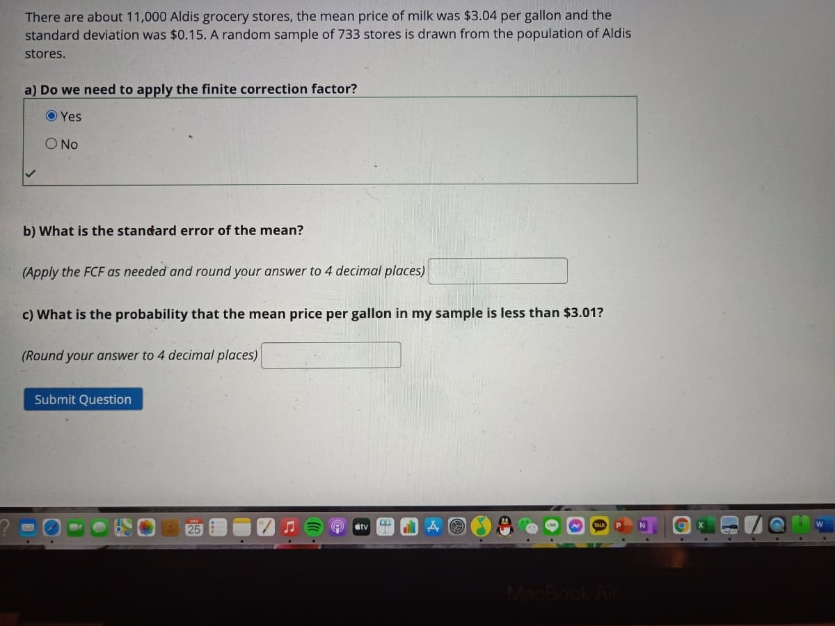 There are about 11,000 Aldis grocery stores, the mean price of milk was $3.04 per gallon and the
standard deviation was $0.15. A random sample of 733 stores is drawn from the population of Aldis
stores.
a) Do we need to apply the finite correction factor?
O Yes
O No
b) What is the standard error of the mean?
(Apply the FCF as needed and round your answer to 4 decimal places)
c) What is the probability that the mean price per gallon in my sample is less than $3.01?
(Round your answer to 4 decimal places)
Submit Question
25
stv
MacBook
