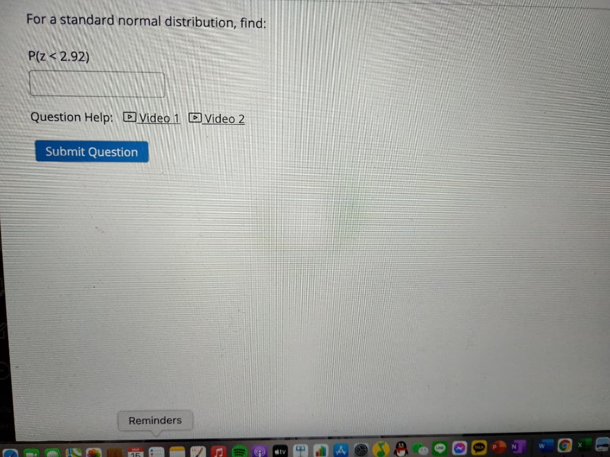 For a standard normal distribution, find:
P(Z < 2.92)
Question Help: DVideo 1 D Video 2
Submit Question
Reminders
15
tv
