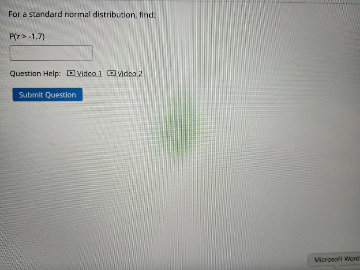 For a standard normal distribution, find:
P(z> -1.7)
Question Help: DVideo 1 D Video 2
Submit Question
Microsoft Word
