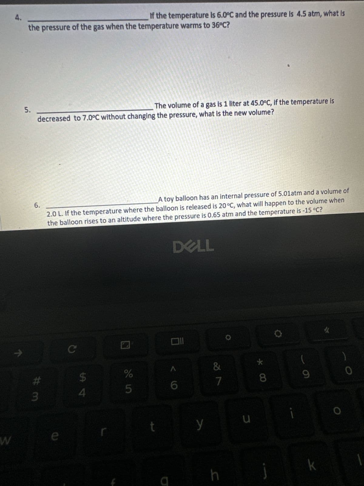 W
4.
71
If the temperature is 6.0°C and the pressure Is 4.5 atm, what is
the pressure of the gas when the temperature warms to 36°C?
5.
The volume of a gas is 1 liter at 45.0°C, if the temperature is
decreased to 7.0°C without changing the pressure, what is the new volume?
6.
#m
A toy balloon has an internal pressure of 5.01atm and a volume of
2.0 L. If the temperature where the balloon is released is 20 °C, what will happen to the volume when
the balloon rises to an altitude where the pressure is 0.65 atm and the temperature is -15 °C?
DELL
e
C
पी पं
do in
%
5
t
a
6
y
&
7
h
30
u
* 00
(
9
k
10
0