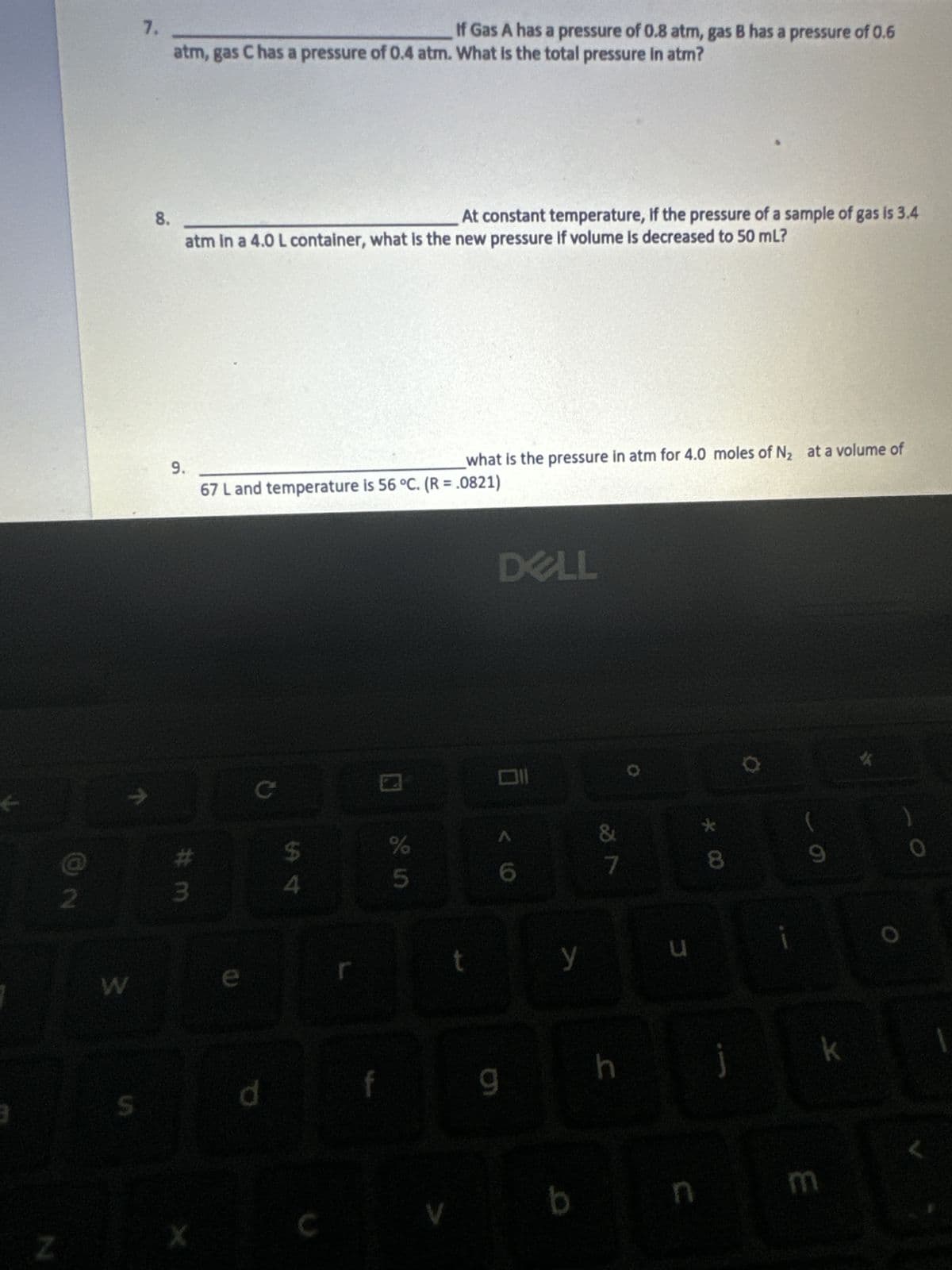 Z
2
S
7.
8.
If Gas A has a pressure of 0.8 atm, gas B has a pressure of 0.6
atm, gas C has a pressure of 0.4 atm. What is the total pressure in atm?
atm in a 4.0 L container, what is the new pressure if volume is decreased to 50 mL?
9.
#m
X
what is the pressure in atm for 4.0 moles of N₂ at a volume of
67 L and temperature is 56 °C. (R = .0821)
C
d
At constant temperature, if the pressure of a sample of gas is 3.4
$
4
%
5
t
DELL
6
9
y
b
&
7
h
u
n
*00
i
(
9
E
k
)