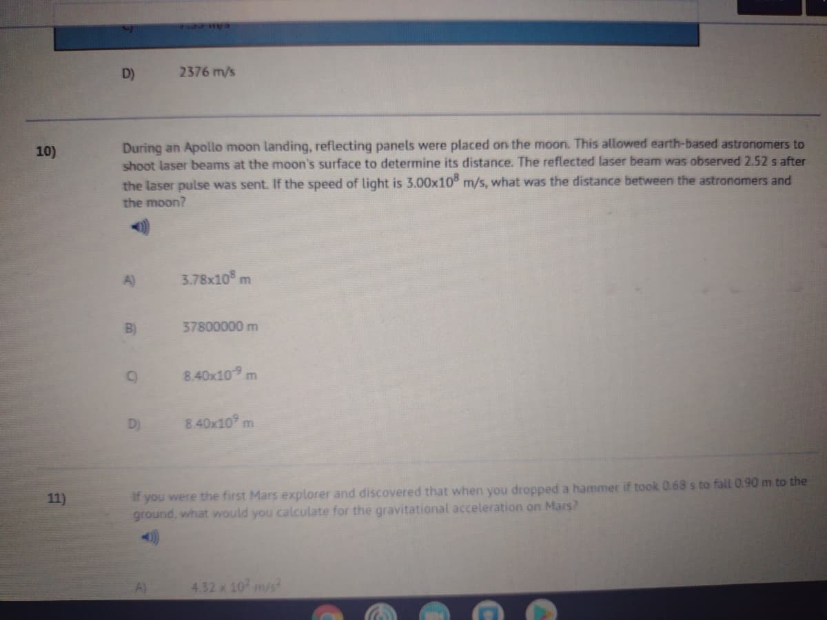 D)
2376 m/s
During an Apollo moon landing, reflecting panels were placed on the moon. This allowed earth-based astronomers to
shoot laser beams at the moon's surface to determine its distance. The reflected laser beam was observed 2.52 s after
the laser pulse was sent. If the speed of light is 3.00x10 m/s, what was the distance between the astronomers and
10)
the moon?
A)
3.78x10 m
B)
37800000 m
8.40x10 m
D)
8.40x10
if you were the first Mars explorer and discovered that when you dropped a hammer if took 0.68 s to fall 0.90 m to the
ground, what would you calculate for the gravitational acceleration on Mars?
11)
A)
4.32x 10 m/s

