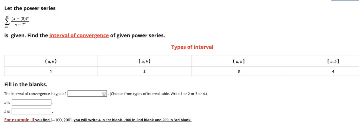 Let the power series
(х — (8))"
n - 7"
n=1
is given. Find the interval of convergence of given power series.
Types of interval
(а, b)
[ a, b)
(а,b]
[ a, b]
1
2
3
4
Fill in the blanks.
The interval of convergence is type of
B1. (Choose from types of interval table. Write 1 or 2 or 3 or 4.)
a is
b is
For example, if you find [-100, 200]. you will write 4 in 1st blank, -100 in 2nd blank and 200 in 3rd blank.
