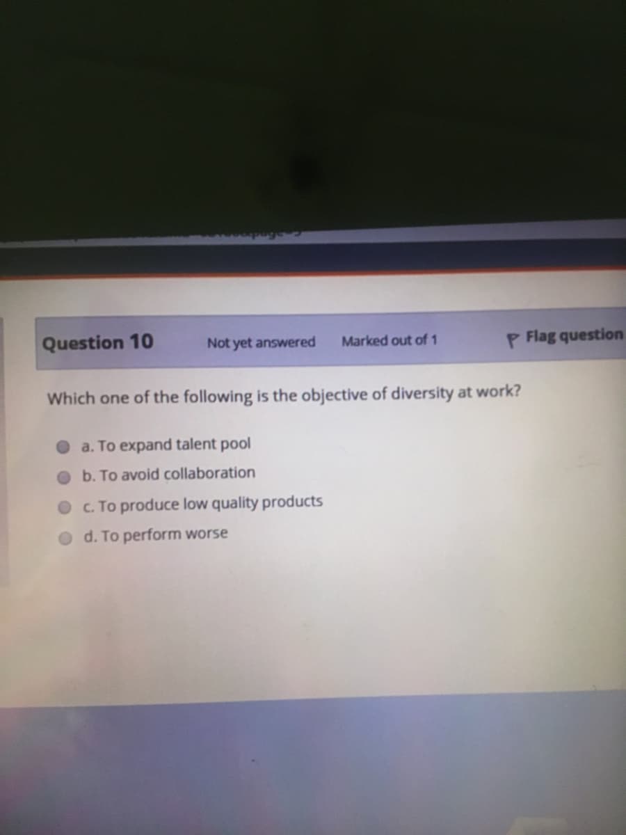 Question 10
Not yet answered
Marked out of 1
P Flag question
Which one of the following is the objective of diversity at work?
a. To expand talent pool
Ob. To avoid collaboration
O C. To produce low quality products
d. To perform worse
