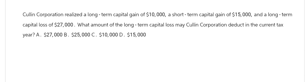 Cullin Corporation realized a long-term capital gain of $10,000, a short-term capital gain of $15,000, and a long-term
capital loss of $27,000. What amount of the long-term capital loss may Cullin Corporation deduct in the current tax
year? A. $27,000 B. $25,000 C. $10,000 D. $15,000