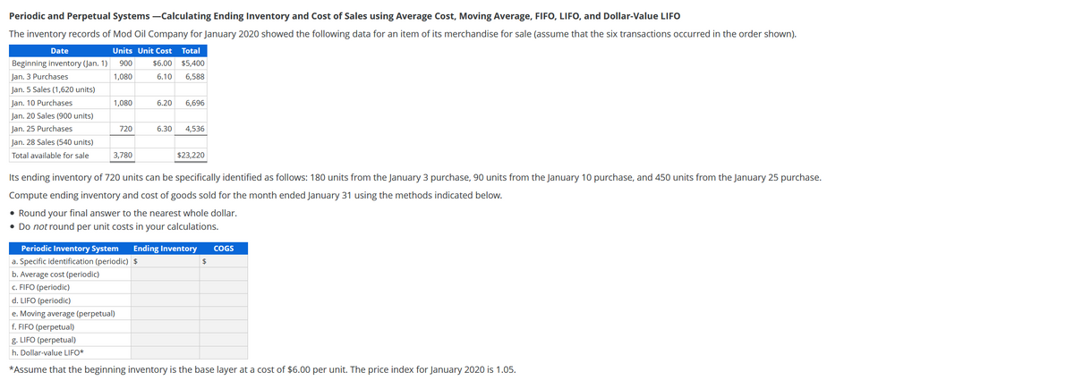 Periodic and Perpetual Systems -Calculating Ending Inventory and Cost of Sales using Average Cost, Moving Average, FIFO, LIFO, and Dollar-Value LIFO
The inventory records of Mod Oil Company for January 2020 showed the following data for an item of its merchandise for sale (assume that the six transactions occurred in the order shown).
Date
Units Unit Cost
Total
Beginning inventory (Jan. 1)
900
$6.00
$5,400
Jan. 3 Purchases
1,080
6.10
6,588
Jan. 5 Sales (1,620 units)
Jan. 10 Purchases
1,080
6.20
6,696
Jan. 20 Sales (900 units)
Jan. 25 Purchases
720
6.30
4,536
Jan. 28 Sales (540 units)
Total available for sale
3,780
$23,220
Its ending inventory of 720 units can be specifically identified as follows: 180 units from the January 3 purchase, 90 units from the January 10 purchase, and 450 units from the January 25 purchase.
Compute ending inventory and cost of goods sold for the month ended January 31 using the methods indicated below.
• Round your final answer to the nearest whole dollar.
• Do not round per unit costs in your calculations.
Periodic Inventory System
Ending Inventory
COGS
a. Specific identification (periodic) $
2$
b. Average cost (periodic)
c. FIFO (periodic)
d. LIFO (periodic)
e. Moving average (perpetual)
f. FIFO (perpetual)
g. LIFO (perpetual)
h. Dollar-value LIFO*
*Assume that the beginning inventory is the base layer at a cost of $6.00 per unit. The price index for January 2020 is 1.05.
