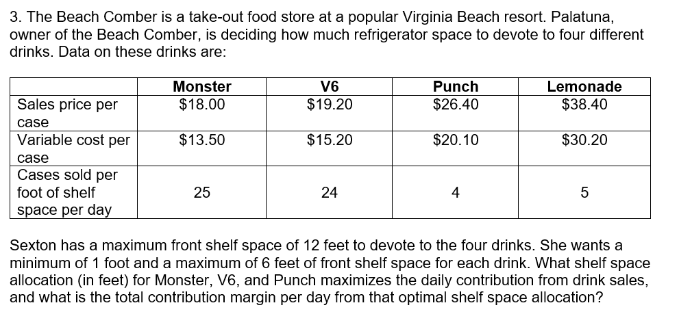 3. The Beach Comber is a take-out food store at a popular Virginia Beach resort. Palatuna,
owner of the Beach Comber, is deciding how much refrigerator space to devote to four different
drinks. Data on these drinks are:
Monster
V6
Punch
Lemonade
Sales price per
$18.00
$19.20
$26.40
$38.40
case
Variable cost per
$13.50
$15.20
$20.10
$30.20
case
Cases sold per
foot of shelf
25
24
4
5
space per day
Sexton has a maximum front shelf space of 12 feet to devote to the four drinks. She wants a
minimum of 1 foot and a maximum of 6 feet of front shelf space for each drink. What shelf space
allocation (in feet) for Monster, V6, and Punch maximizes the daily contribution from drink sales,
and what is the total contribution margin per day from that optimal shelf space allocation?
