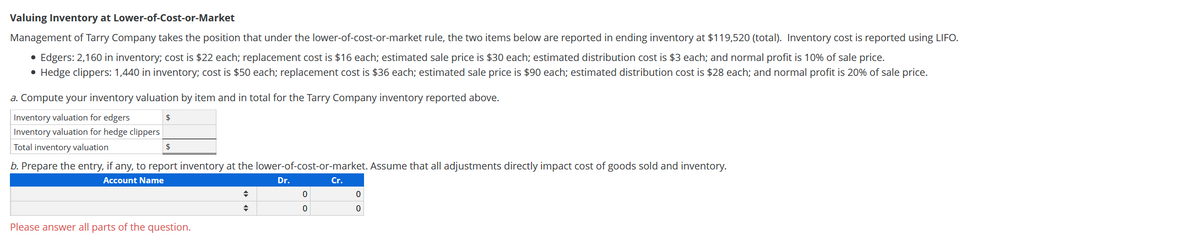 Valuing Inventory at Lower-of-Cost-or-Market
Management of Tarry Company takes the position that under the lower-of-cost-or-market rule, the two items below are reported in ending inventory at $119,520 (total). Inventory cost is reported using LIFO.
• Edgers: 2,160 in inventory; cost is $22 each; replacement cost is $16 each; estimated sale price is $30 each; estimated distribution cost is $3 each; and normal profit is 10% of sale price.
• Hedge clippers: 1,440 in inventory; cost is $50 each; replacement cost is $36 each; estimated sale price is $90 each; estimated distribution cost is $28 each; and normal profit is 20% of sale price.
a. Compute your inventory valuation by item and in total for the Tarry Company inventory reported above.
Inventory valuation for edgers
$
Inventory valuation for hedge clippers
Total inventory valuation
b. Prepare the entry, if any, to report inventory at the lower-of-cost-or-market. Assume that all adjustments directly impact cost of goods sold and inventory.
Account Name
Dr.
Cr.
Please answer all parts of the question.
