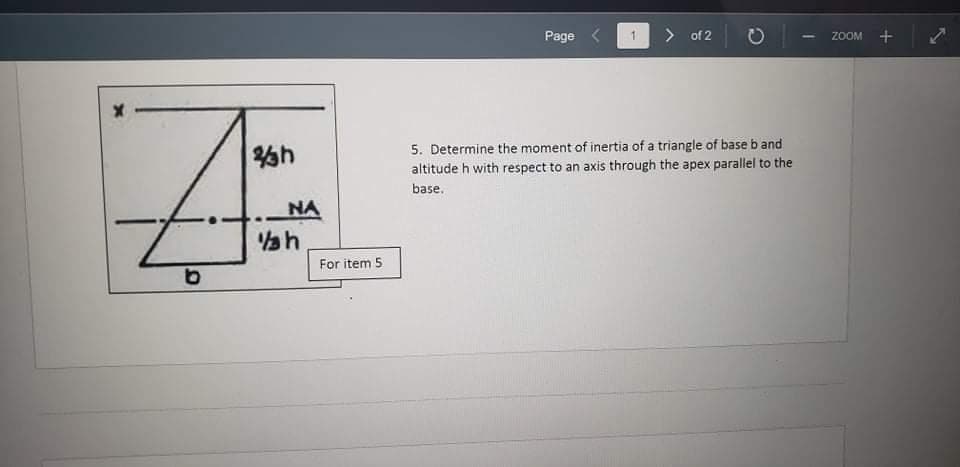 Page
> of 2
ZOOM
h
5. Determine the moment of inertia of a triangle of base b and
altitude h with respect to an axis through the apex parallel to the
base.
NA
For item 5
