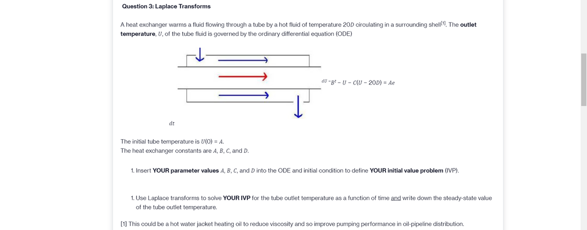 Question 3: Laplace Transforms
A heat exchanger warms a fluid flowing through a tube by a hot fluid of temperature 20D circulating in a surrounding shell1. The outlet
temperature, U, of the tube fluid is governed by the ordinary differential equation (ODE)
dU -gt – U – C(U – 20D) = Ae
dt
The initial tube temperature is U(0) = A.
The heat exchanger constants are A, B, C, and D.
1. Insert YOUR parameter values A, B, C, and D into the ODE and initial condition to define YOUR initial value problem (IVP).
1. Use Laplace transforms to solve YOUR IVP for the tube outlet temperature as a function of time and write down the steady-state value
of the tube outlet temperature.
[1] This could be a hot water jacket heating oil to reduce viscosity and so improve pumping performance in oil-pipeline distribution.
