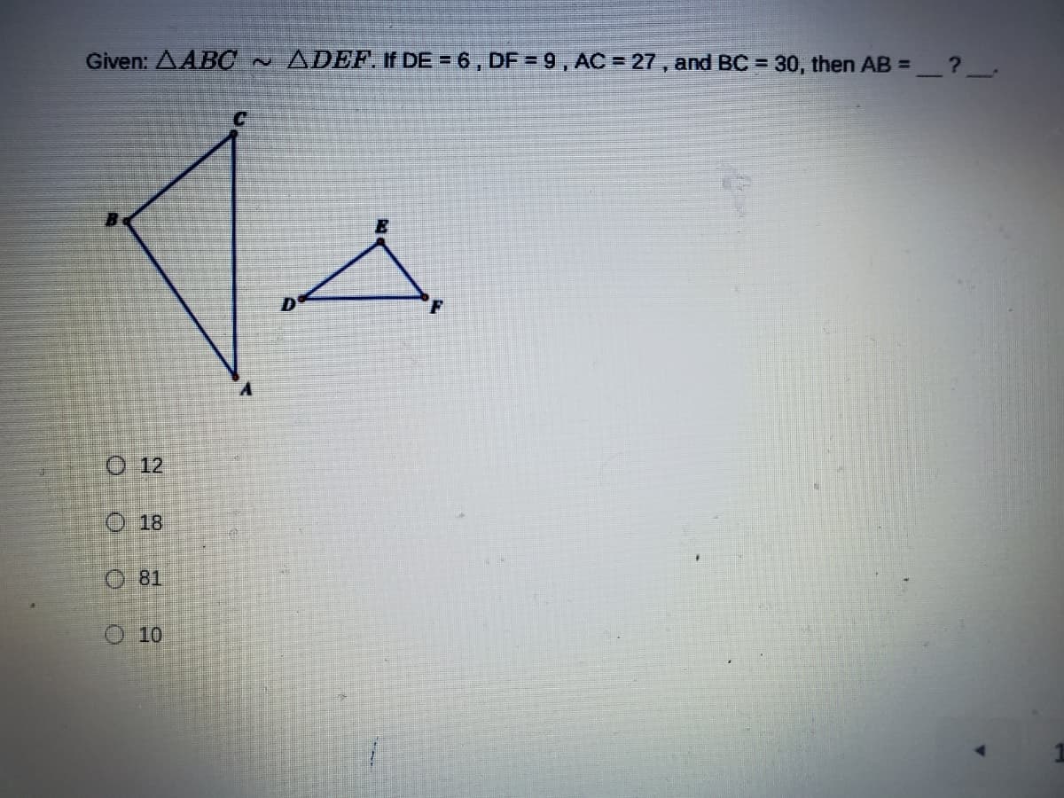 ### Given: Triangles ABC and DEF are Similar

If \( DE = 6 \), \( DF = 9 \), \( AC = 27 \), and \( BC = 30 \), then what is the length of \( AB \)?

The problem at hand involves two similar triangles, \( \triangle ABC \) and \( \triangle DEF \). Given the side lengths of triangle \( \triangle DEF \) and specific side lengths of triangle \( \triangle ABC \), we are to determine the length of the side \( AB \).

#### Similar Triangles Explanation

When two triangles are similar, their corresponding angles are identical, and the lengths of their corresponding sides are proportional. Mathematically, this can be expressed with the following relationship:

\[ \frac{AB}{DE} = \frac{BC}{EF} = \frac{CA}{FD} \]

#### Given Measurements

- \( DE = 6 \)
- \( DF = 9 \)
- \( AC = 27 \)
- \( BC = 30 \)

Using the proportionality relationship for similar triangles, we can set up the following equations to find the unknown side \( AB \):

\[ \frac{AB}{DE} = \frac{AC}{DF} = \frac{BC}{EF} \]

#### Solving for \( AB \)

First, determine the scale factor between \( \triangle ABC \) and \( \triangle DEF \):

\[ \frac{AC}{DF} = \frac{27}{9} = 3 \]

This indicates that each side of \( \triangle ABC \) is three times the corresponding side of \( \triangle DEF \).

Now, using the proportionality:

\[ AB = DE \times 3 = 6 \times 3 = 18 \]

#### Answer Choices

- 12
- 18
- 81
- 10

Therefore, the correct answer is:

\[ \boxed{18} \]

### Graphical Representation

The provided diagram shows two triangles side by side labeled as \( \triangle ABC \) and \( \triangle DEF \). Triangle \( \triangle ABC \) is larger than triangle \( \triangle DEF \). Given the similarity between these triangles, their shapes are analogous, maintaining angle congruence and side proportionality.

Feel free to explore more about similar triangles and their properties on our educational platform!