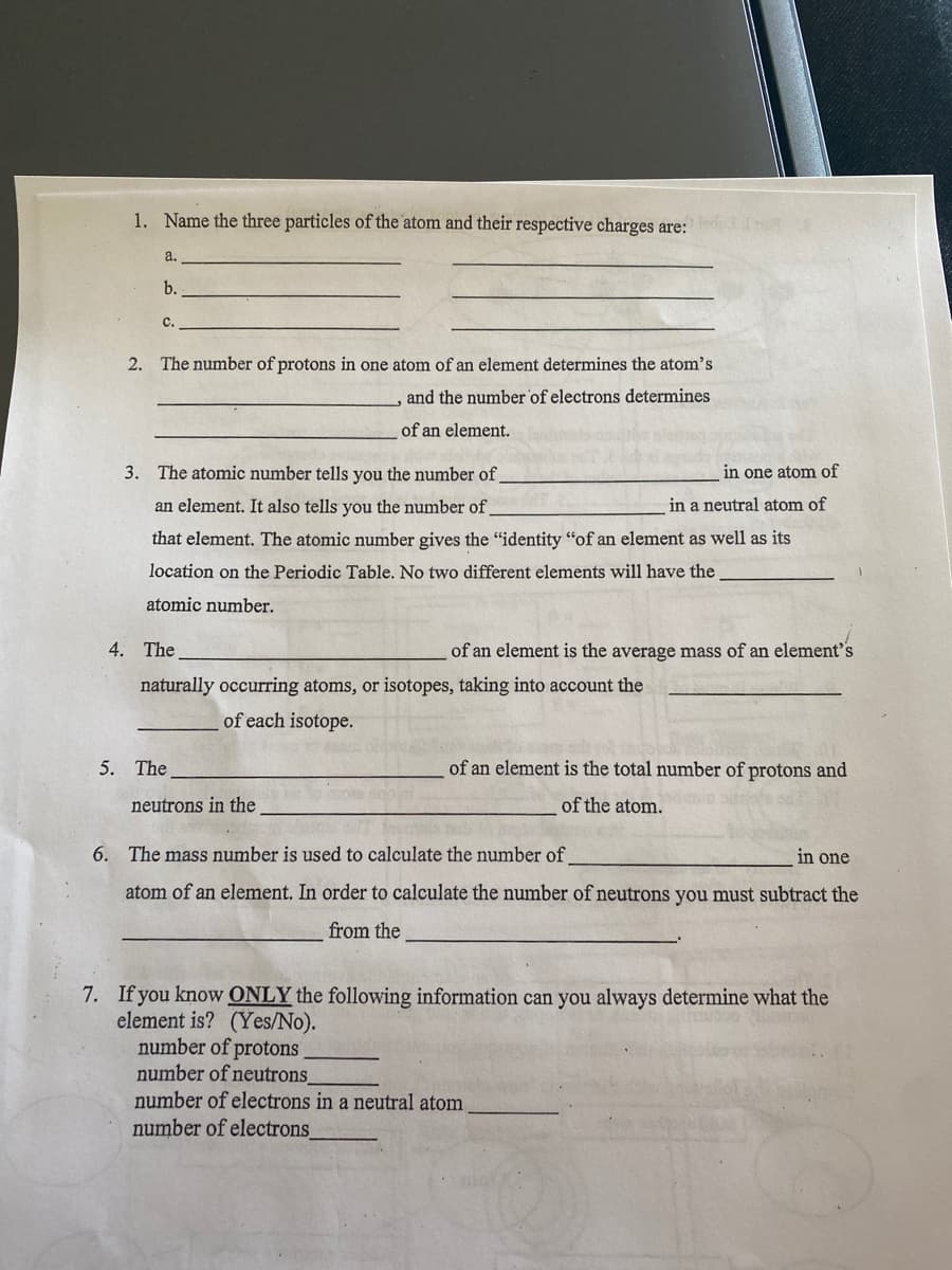 1. Name the three particles of the atom and their respective charges are:
a.
b.
c.
2. The number of protons in one atom of an element determines the atom's
,and the number of electrons determines
of an element.
3. The atomic number tells you the number of
in one atom of
an element. It also tells you the number of
in a neutral atom of
that element. The atomic number gives the "identity "of an element as well as its
location on the Periodic Table. No two different elements will have the
atomic number.
4. The
of an element is the average mass of an element's
naturally occurring atoms, or isotopes, taking into account the
of each isotope.
5. The
of an element is the total number of protons and
neutrons in the
of the atom.
ार्ज
6. The mass number is used to calculate the number of
in one
atom of an element. In order to calculate the number of neutrons you must subtract the
from the
7. If you know ONLY the following information can you always determine what the
element is? (Yes/No).
number of protons
number of neutrons
number of electrons in a neutral atom
number of electrons
