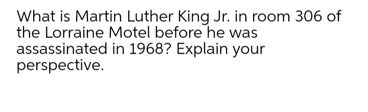 What is Martin Luther King Jr. in room 306 of
the Lorraine Motel before he was
assassinated in 1968? Explain your
perspective.
