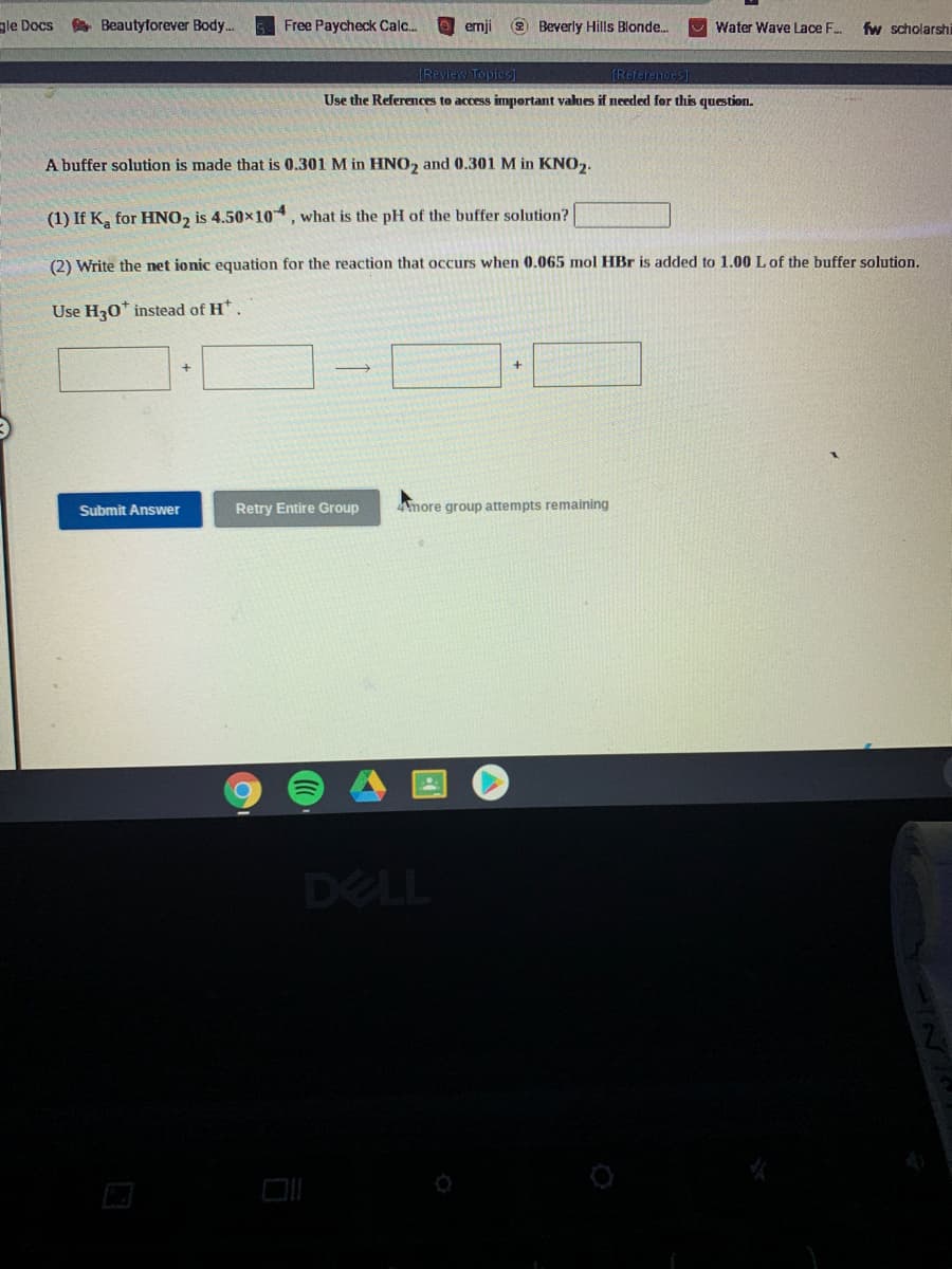 gle Docs
A Beautyforever Body..
Free Paycheck Calc..
emji
2 Beverly Hills Blonde.
U Water Wave Lace F..
fw scholarshi
(Review Topics)
TReferehces]
Use the References to access important values if needed for this question.
A buffer solution is made that is 0.301 M in HNO, and 0.301 M in KNO,.
(1) If K, for HNO2 is 4.50x10, what is the pH of the buffer solution?
(2) Write the net jonic equation for the reaction that occurs when 0.065 mol HBr is added to 1.00 Lof the buffer solution.
Use H30* instead of H*
Submit Answer
Retry Entire Group
more group attempts remaining
DELL
