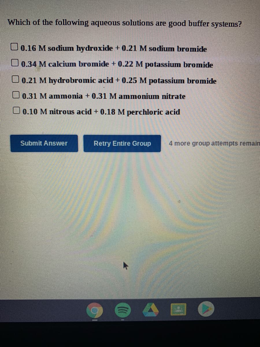 Which of the following aqueous solutions are good buffer systems?
O 0.16 M sodium hydroxide + 0.21 M sodium bromide
O 0.34 M calcium bromide + 0.22 M potassium bromide
O 0.21 M hydrobromic acid+ 0.25 M potassium bromide
U0.31 M ammonia + 0.31 M ammonium nitrate
U0.10 M nitrous acid + 0.18 M perchloric acid
Submit Answer
Retry Entire Group
4 more group attempts remain
