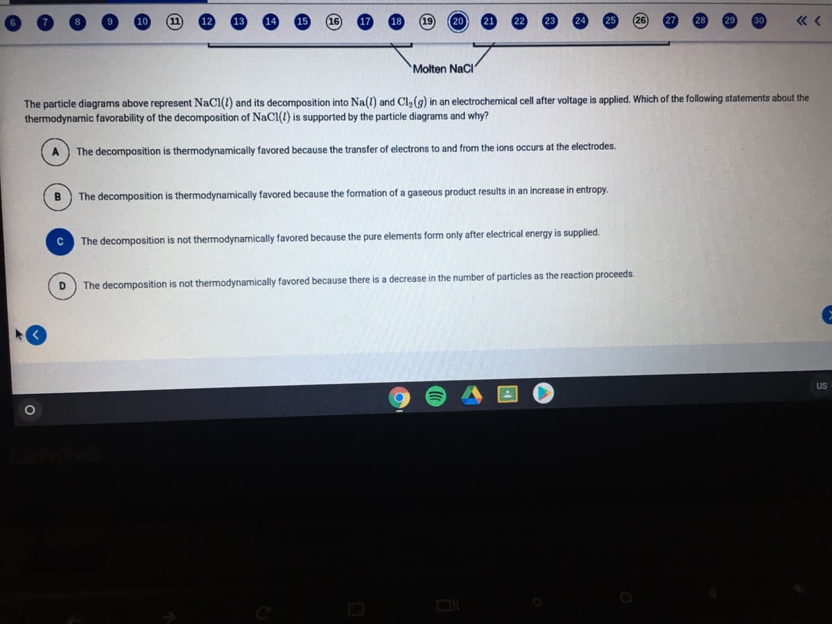 19
20
21
Molten NaCl
The particle diagrams above represent NaCl(1) and its decomposition into Na(l) and Cl, (g) in an electrochemical cell after voltage is applied. Which of the following statements about the
thermodynamic favorability of the decomposition of NaCl(1) is supported by the particle diagrams and why?
The decomposition is thermodynamically favored because the transfer of electrons to and from the ions occurs at the electrodes.
The decomposition is thermodynamically favored because the formation of a gaseous product results in an increase in entropy.
C
The decomposition is not thermodynamically favored because the pure elements form only after electrical energy is supplied.
The decomposition is not thermodynamically favored because there is a decrease in the number of particles as the reaction proceeds.
US
