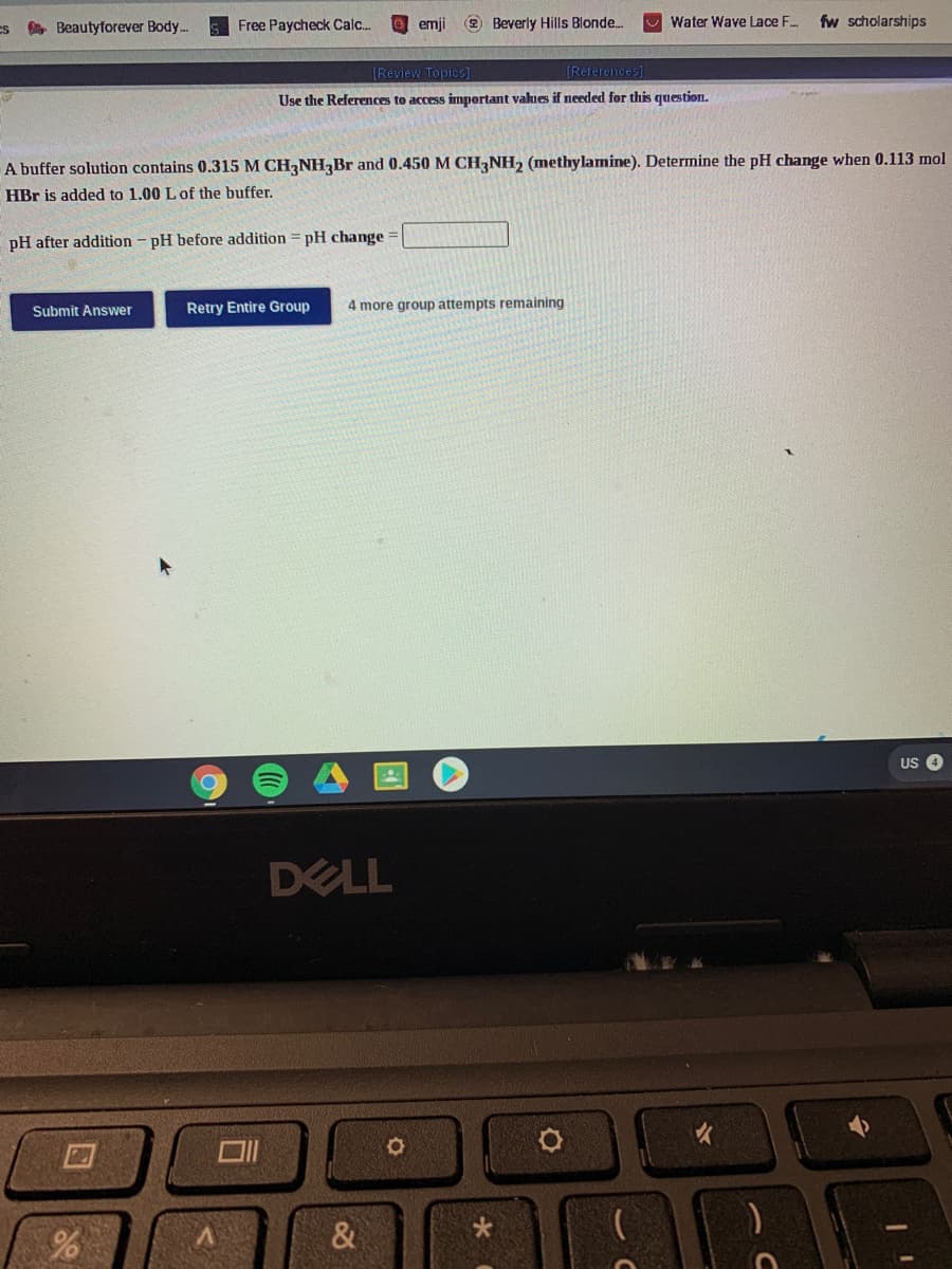 Es A Beautyforever Body..
Free Paycheck Calc..
emji
2 Beverly Hills Blonde.
Water Wave Lace F..
fw scholarships
[Review Topics]
[References]
Use the References to access important values if needed for this question.
A buffer solution contains 0.315 M CH,NHBr and 0.450 M CH,NH, (methylamine). Determine the pH change when 0.113 mol
HBr is added to 1.00 L of the buffer.
%3D
pH after addition - pH before addition = pH change =
Submit Answer
Retry Entire Group
4 more group attempts remaining
US 4
DELL
&
