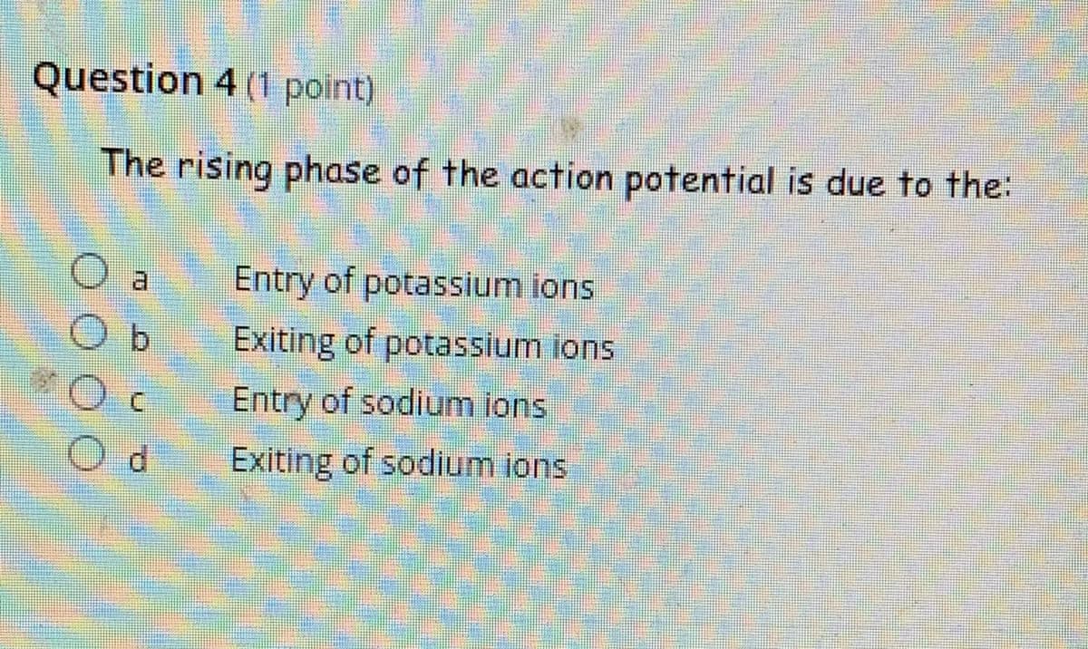 Question 4 (1 point)
The rising phase of the action potential is due to the:
Entry of potassium ions
b.
Exiting of potassium ions
Entry of sodium ions
Exiting of sodium ions

