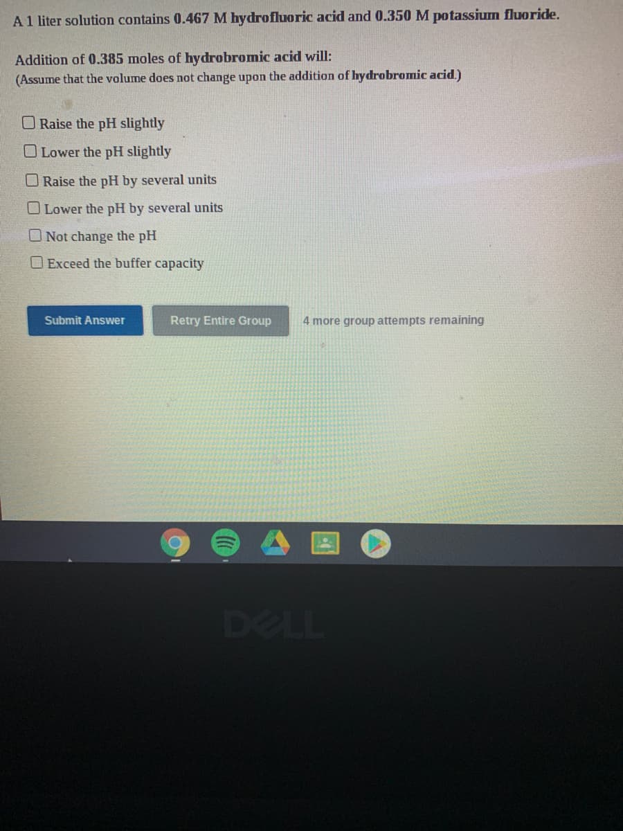 A1 liter solution contains 0.467 M hydrofluoric acid and 0.350 M potassium fluoride.
Addition of 0.385 moles of hydrobromic acid will:
(Assume that the volume does not change upon the addition of hydrobromic acid.)
Raise the pH slightly
OLower the pH slightly
O Raise the pH by several units
O Lower the pH by several units
O Not change the pH
O Exceed the buffer capacity
Submit Answer
Retry
tire Group
4 more group attempts remai
DELL
