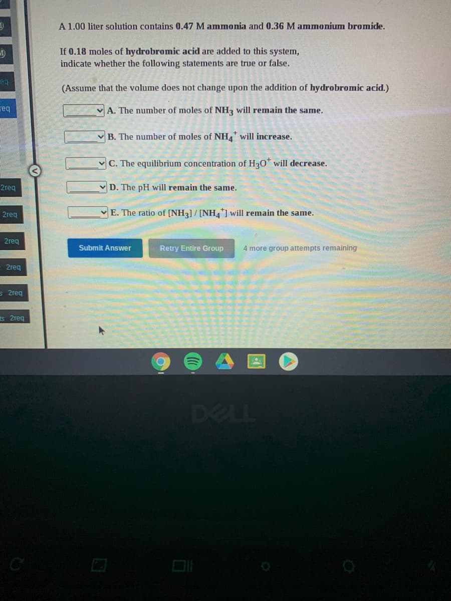 A 1.00 liter solution contains 0.47 M ammonia and 0.36 M ammonium bromide.
If 0.18 moles of hydrobromic acid are added to this system,
indicate whether the following statements are true or false.
eg
(Assume that the volume does not change upon the addition of hydrobromic acid.)
req
v A. The number of moles of NH, will remain the same.
B. The number of moles of NH, will increase.
C. The equilibrium concentration of H30* will decrease.
2req
v D. The pH will remain the same.
2reg
E. The ratio of [NH3] / [NHA] will remain the same.
2reg
Submit Answer
Retry Entire Group
4 more group attempts remaining
2req
s 2req
s 2reg
DELL
