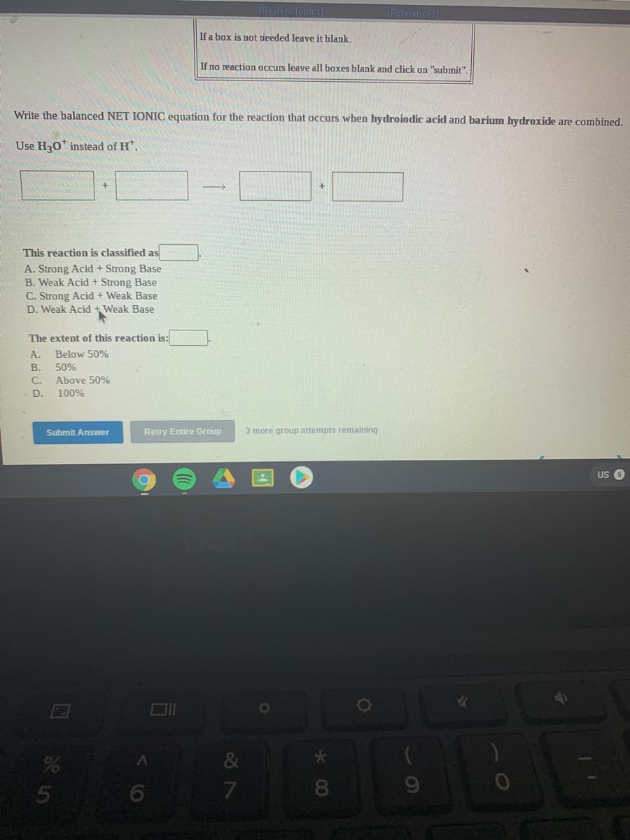 [Review Topics]
[References]
If a box is not rieeded leave it blank.
If no reaction occurs leave all boxes blank and click on "submit"
Write the balanced NET IONIC equation for the reaction that occurs when hydroiodic acid and barium hydroxide are combined.
Use H30* instead of H*.
This reaction is classified as
A. Strong Acid + Strong Base
B. Weak Acid + Strong Base
C. Strong Acid + Weak Base
D. Weak Acid + Weak Base
The extent of this reaction is:
A.
Below 50%
В.
50%
C.
Above 50%
D.
100%
Submit Answer
Retry Entire Group
3 more group attempts remaining
US
7
8
5
