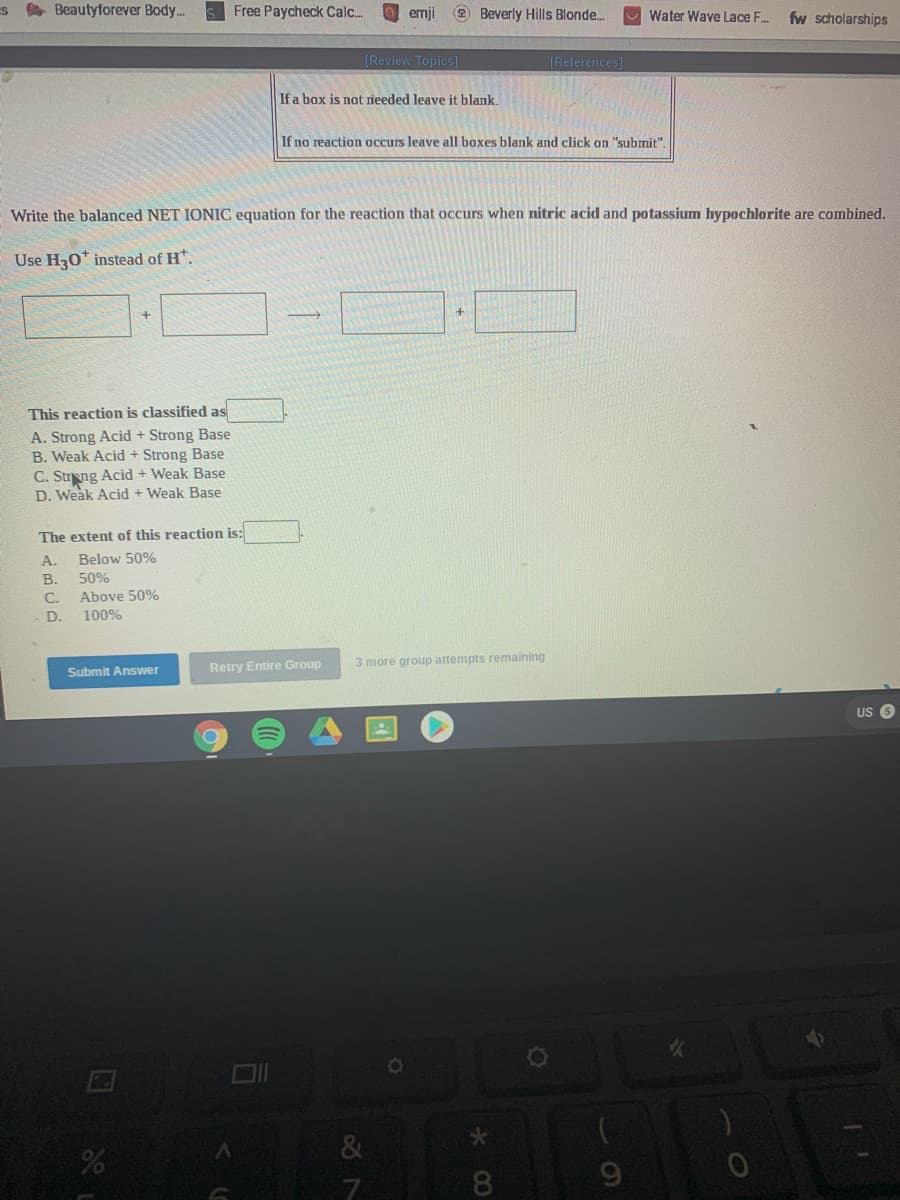 s A Beautyforever Body..
Free Paycheck Calc..
O emji
2 Beverly Hills Blonde.
Water Wave Lace F.
fw scholarships
[Review Topics]
[References]
If a box is not rieeded leave it blank.
If no reaction occurs leave all boxes blank and click on "submit".
Write the balanced NET IONIC equation for the reaction that occurs when nitric acid and potassium hypochlorite are combined.
Use H20* instead of H*.
+.
This reaction is classified as
A. Strong Acid + Strong Base
B. Weak Acid + Strong Base
C. Strng Acid + Weak Base
D. Weak Acid + Weak Base
The extent of this reaction is:
A.
Below 50%
В.
50%
Above 50%
100%
C.
D.
Retry Entire Group
3 more group attempts remaining
Submit Answer
us 6
&
8.
