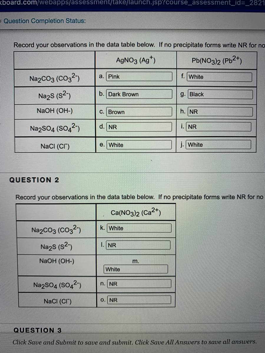 kboard.com/webapps/assessment/take/launch.jsp?course_assessment_id=_2821
Question Completion Status:
Record your observations in the data table below. If no precipitate forms write NR for no
AGNO3 (Ag*)
Pb(NO3)2 (Pb2*)
NazCO3 (CO32)
а. Pink
f. White
Nazs (s2)
b. Dark Brown
g. Black
NaOH (OH-)
C. Brown
h. NR
NazSO4 (SO42)
d. NR
i. NR
NaCI (CI")
e. White
j. White
QUESTION 2
Record your observations in the data table below. If no precipitate forms write NR for no
Ca(NO3)2 (Ca2*)
NazCO3 (CO32)
k. White
I. NR
Na2s (s2)
NaOH (OH-)
m.
White
NazSO4 (SO42)
n. NR
NaCI (CI")
o. NR
QUESTION 3
Click Save and Submit to save and submit. Click Save All Answers to save all answers.
