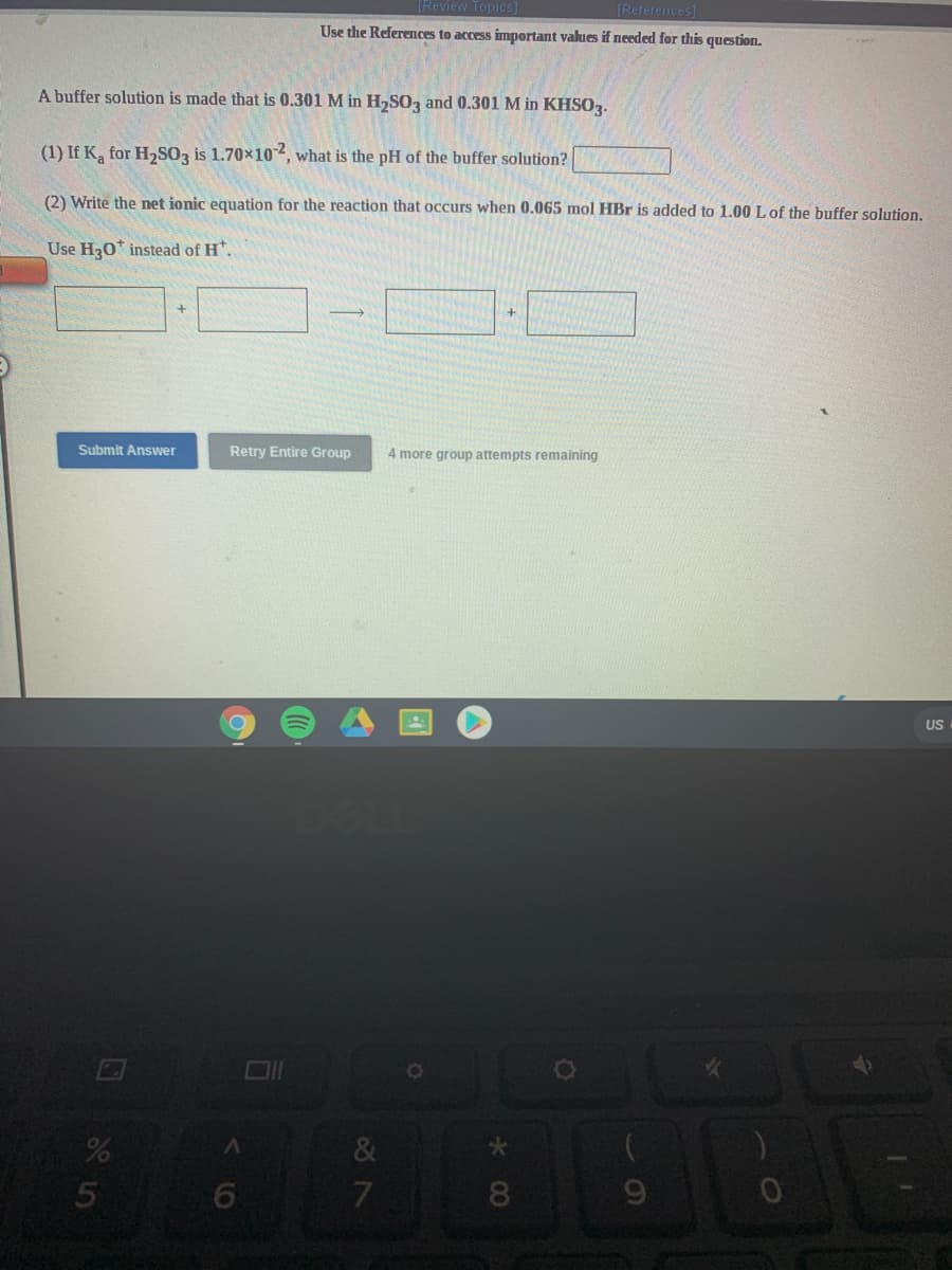 (Review Topics
[References]
Use the References to access important values if needed for this question.
A buffer solution is made that is 0.301 M in H,SOz and 0.301 M in KHS03.
(1) If K, for H2SOz is 1.70x102, what is the pH of the buffer solution?
(2) Write the net ionic equation for the reaction that occurs when 0.065 mol HBr is added to 1.00 Lof the buffer solution.
Use H30* instead of H*.
Submit Answer
Retry Entire Group
4 more group attempts remaining
US
7.
8
*00
くO
