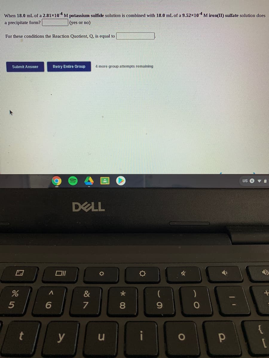 When 18.0 mL of a 2.81x10 M potassium sulfide solution is combined with 18.0 mL of a 9.52×104M iron(II) sulfate solution does
a precipitate form?
(yes or no)
For these conditions the Reaction Quotient, Q, is equal to
Submit Answer
Retry Entire Group
4 more group attempts remaining
US O v i
DELL
&
5
6
7
8
{
y
u
i
