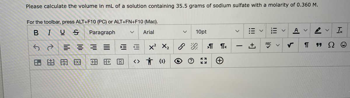 Please calculate the volume in mL of a solution containing 35.5 grams of sodium sulfate with a molarity of 0.360 M.
For the toolbar, press ALT+F10 (PC) or ALT+FN+F10 (Mac).
BIUS
Paragraph
10pt
A v
Arial
ABC
E E x X2
田田用図
<> Ť {}
!!!
