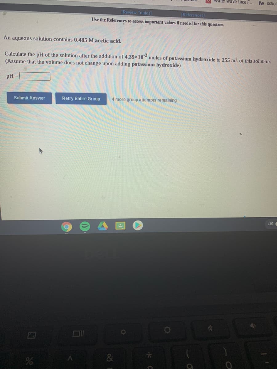 Water Wave Lace F.
fw schol
[Review Topics]
[References]
Use the References to access important values if needed for this question.
An aqueous solution contains 0.485 M acetic acid.
Calculate the pH of the solution after the addition of 4.39x10 moles of potassium hydroxide to 255 mL of this solution.
(Assume that the volume does not change upon adding potassium hydroxide)
pH =
Submit Answer
Retry Entire Group
4 more group attempts remaining
US
&
