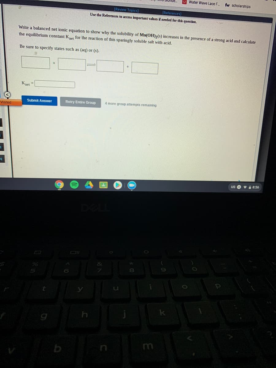 Water Wave Lace F.
fw scholarships
[Review Topics]
(References]
Use the Referenmces to access important values if needed for this question.
Write a balanced net ionic equation to show why the solubility of Mn(0H),(s) increases in the presence of a strong acid and calculate
the equilibrium constant Knet for the reaction of this sparingly soluble salt with acid.
Be sure to specify states such as (aq) or (s).
Knet
Submit Answer
Retry Entire Group
4 more group attempts remaining
Visited
US O vi 8:56
DELL
DI
8
u
m

