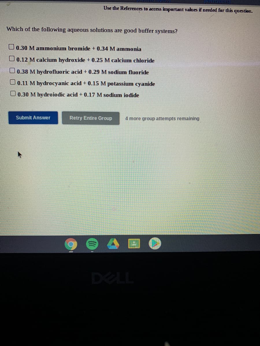 Use the References to access impertant values if needed for this question.
Which of the following aqueous solutions are good buffer systems?
O 0.30 M ammonium bromide + 0.34 M ammonia
O 0.12 M calcium hydroxide + 0.25 M calcium chloride
U 0.38 M hydrofluoric acid + 0.29 M sodium fluoride
0.11 M hydrocyanic acid + 0.15 M potassium cyanide
U0.30 M hydroiodic acid + 0.17 M sodium iodide
Submit Answer
Retry Entire Group
4 more group attempts remaining
DELL
