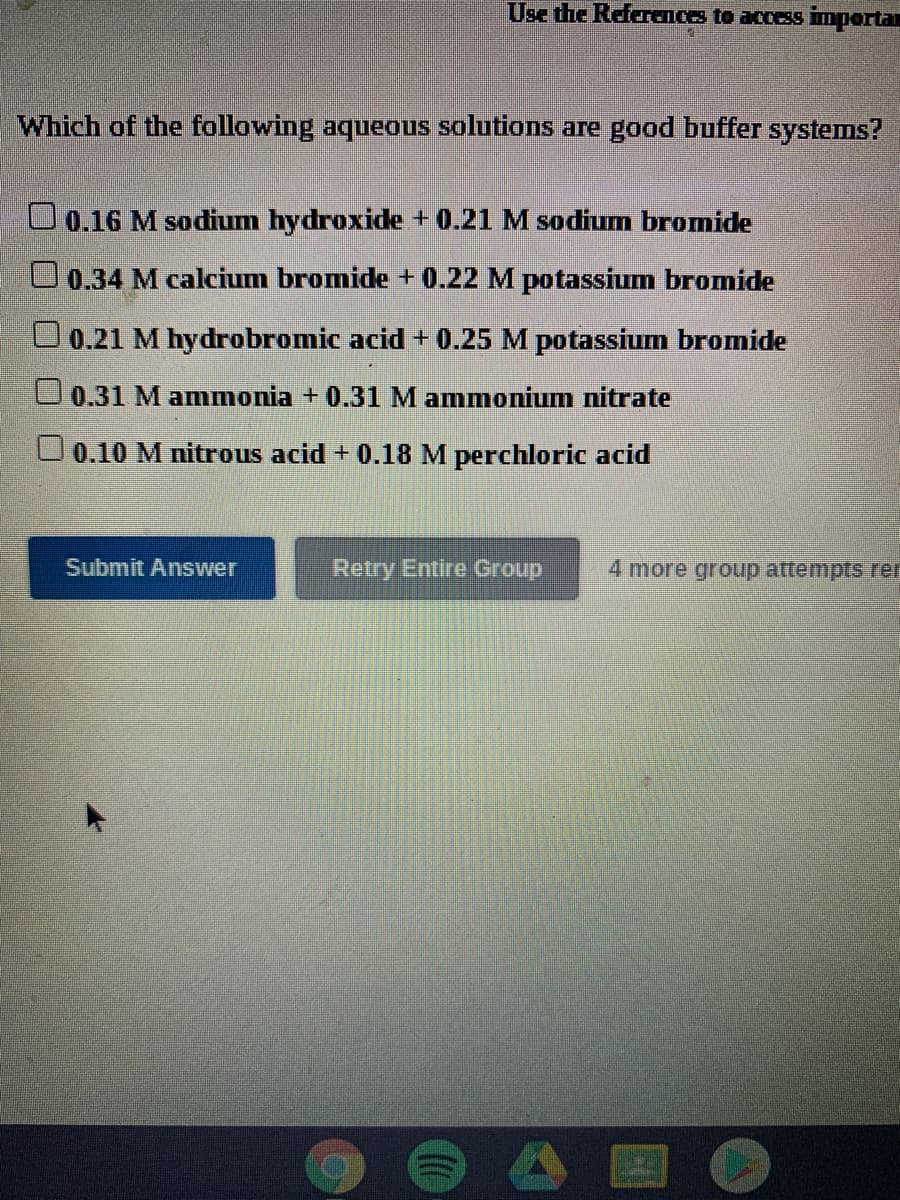 Use the References to access importan
Which of the following aqueous solutions are good buffer systems?
U0.16 M sodium hydroxide+0.21 M sodium bromide
O 0.34 M calcium bromide + 0.22 M potassium bromide
O0.21 M hydrobromic acid + 0.25 M potassium bromide
U0.31 M ammonia + 0.31 M ammonium nitrate
O0.10 M nitrous acid + 0.18 M perchloric acid
Submit Answer
Retry Entire Group
4 more group attempts rer
