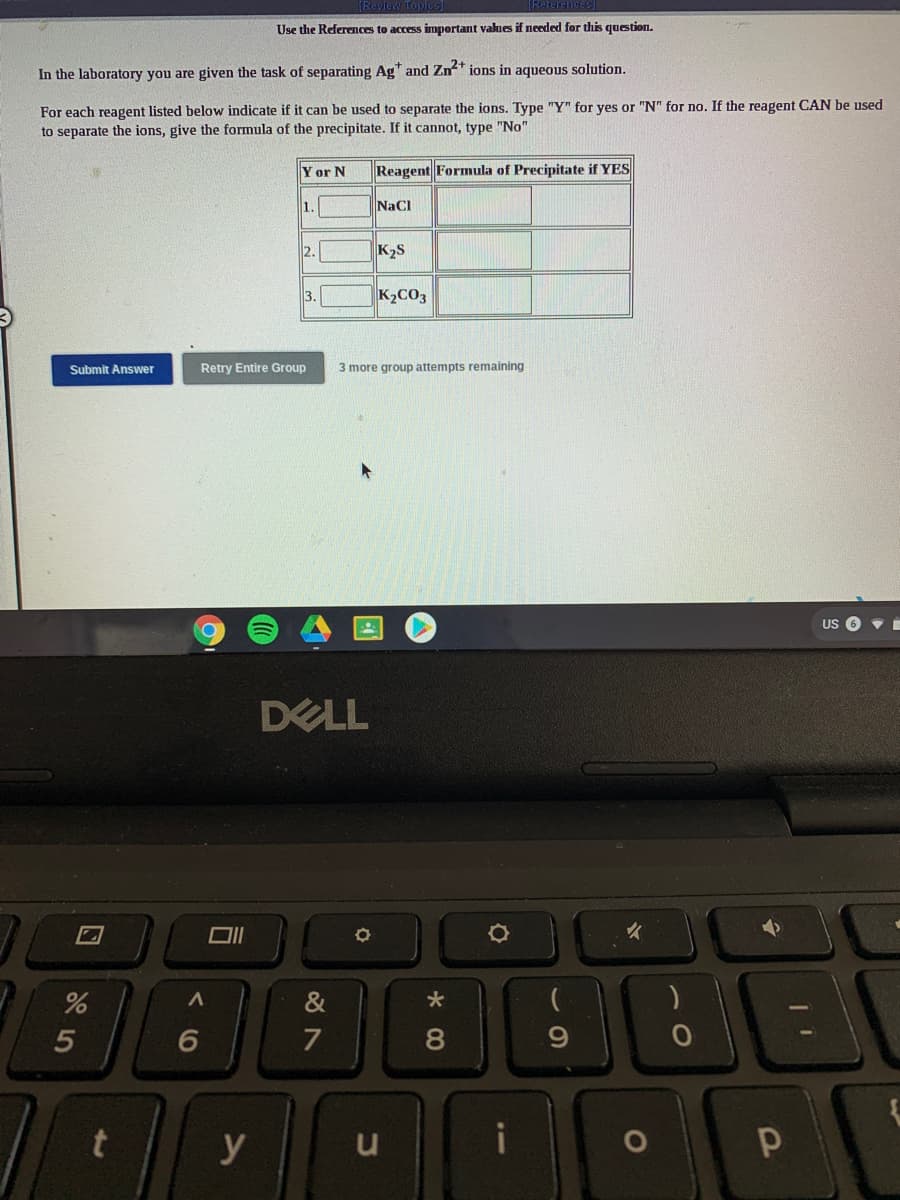(Reterehoes
Use the References to access impertant values if needed for this question.
In the laboratory you are given the task of separating Ag" and Zn* ions in aqueous solution.
For each reagent listed below indicate if it can be used to separate the ions. Type "Y" for yes or "N" for no. If the reagent CAN be used
to separate the ions, give the formula of the precipitate. If it cannot, type "No"
Yor N
Reagent Formula of Precipitate if YES
1.
NaCl
2.
K2S
3.
K2CO3
Submit Answer
Retry Entire Group
3 more group attempts remaining
US O •
DELL
7
y
u
00
口
