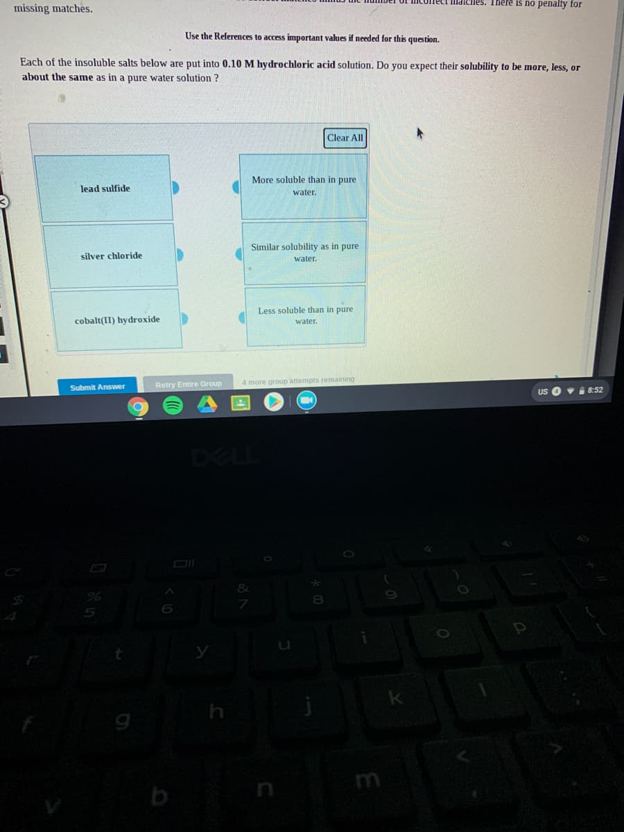 Ilmatciles. There is no penalty for
missing matches.
Use the References to access important values if needed for this question.
Each of the insoluble salts below are put into 0.10 M hydrochloric acid solution. Do you expect their solubility to be more, less, or
about the same as in a pure water solution ?
Clear All
More soluble than in pure
lead sulfide
water.
Similar solubility as in pure
silver chloride
water.
Less soluble than in pure
cobalt(II) hydroxide
water.
Retry Entire Group
4 more group attempts remaining
Submit Answer
US O •i 8:52
DELL
8.
